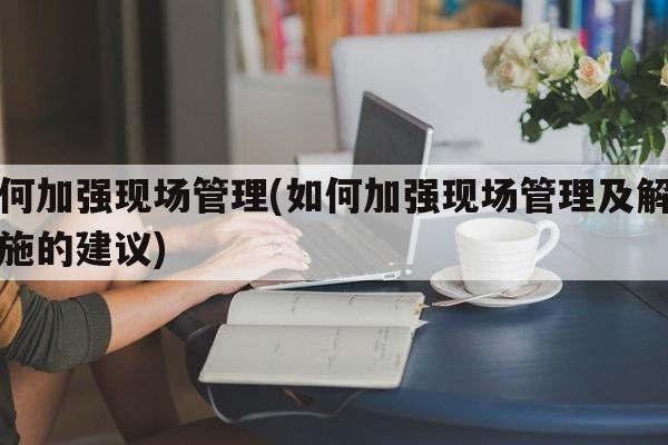 如何加强现场管理(如何加强现场管理及解决措施的建议)